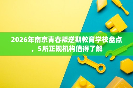 2026年南京青春叛逆期教育学校盘点,5所正规机构值得了解 2026年南京青春叛逆期教育学校盘点,5所正规机构值得了解