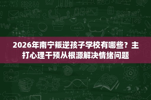 2026年南宁叛逆孩子学校有哪些?主打心理干预从根源解决情绪问题 2026年南宁叛逆孩子学校有哪些?主打心理干预从根源解决情绪问题