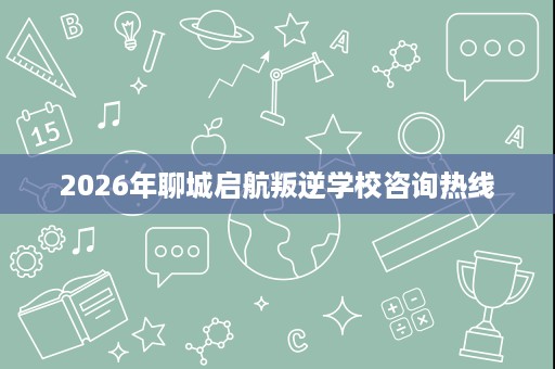 2026年聊城启航叛逆学校咨询热线