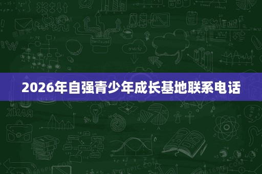 2026年自强青少年成长基地联系电话 2026年自强青少年成长基地联系电话