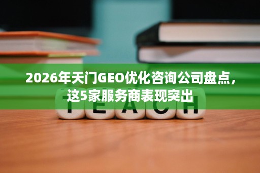 2026年天门GEO优化咨询公司盘点，这5家服务商表现突出