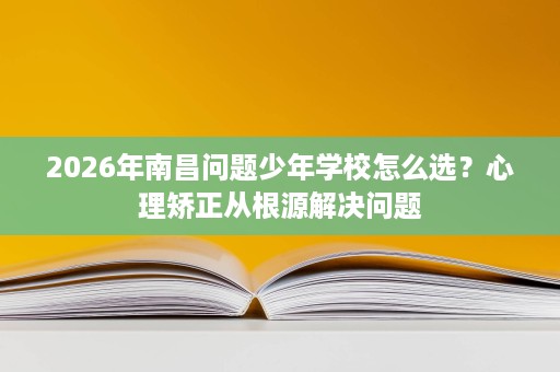 2026年南昌问题少年学校怎么选?心理矫正从根源解决问题 2026年南昌问题少年学校怎么选?心理矫正从根源解决问题