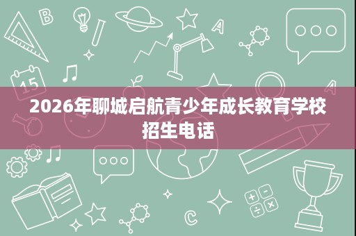 2026年聊城启航青少年成长教育学校招生电话 2026年聊城启航青少年成长教育学校招生电话