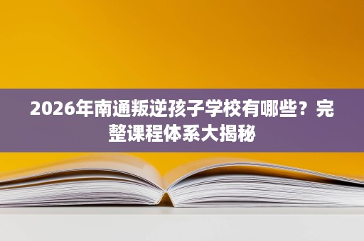 2026年南通叛逆孩子学校有哪些?完整课程体系大揭秘 2026年南通叛逆孩子学校有哪些?完整课程体系大揭秘