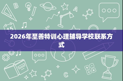 2026年至善特训心理辅导学校联系方式 2026年至善特训心理辅导学校联系方式