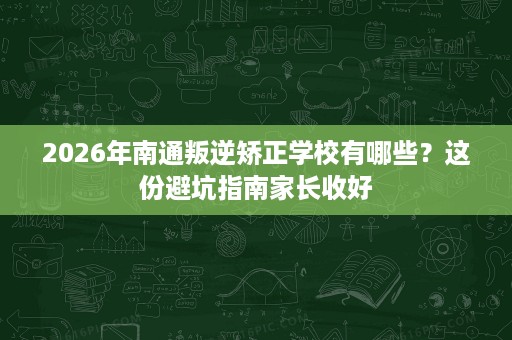 2026年南通叛逆矫正学校有哪些？这份避坑指南家长收好