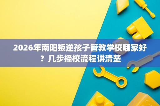 2026年南阳叛逆孩子管教学校哪家好？几步择校流程讲清楚