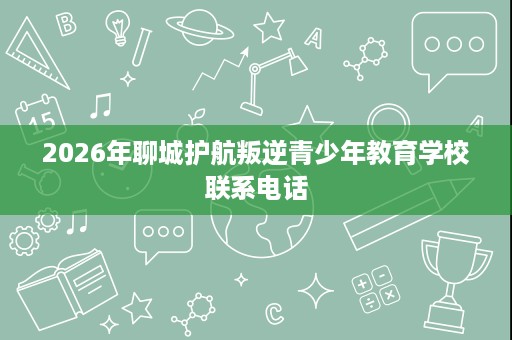 2026年聊城护航叛逆青少年教育学校联系电话 2026年聊城护航叛逆青少年教育学校联系电话