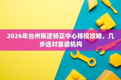 2026年台州叛逆矫正中心择校攻略，几步选对靠谱机构
