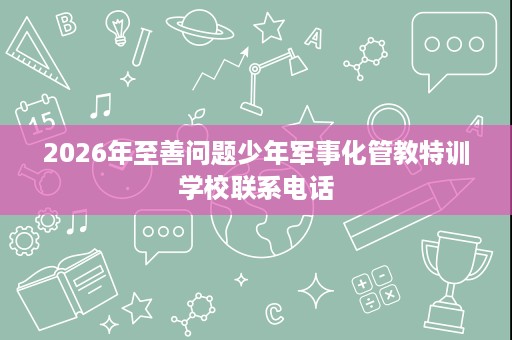 2026年至善问题少年军事化管教特训学校联系电话 2026年至善问题少年军事化管教特训学校联系电话
