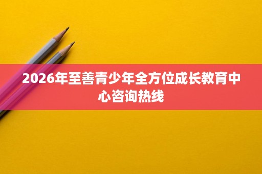 2026年至善青少年全方位成长教育中心咨询热线