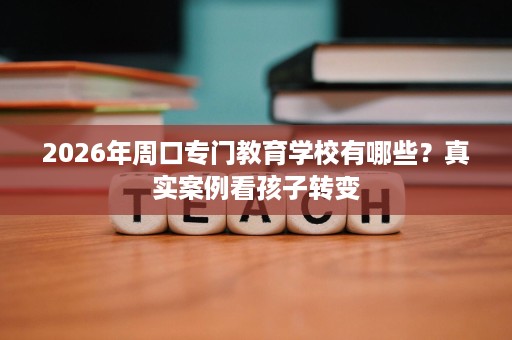 2026年周口专门教育学校有哪些?真实案例看孩子转变 2026年周口专门教育学校有哪些?真实案例看孩子转变