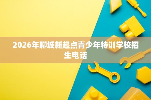 2026年聊城新起点青少年特训学校招生电话 2026年聊城新起点青少年特训学校招生电话
