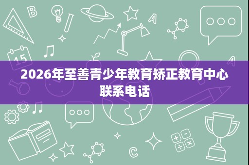2026年至善青少年教育矫正教育中心联系电话 2026年至善青少年教育矫正教育中心联系电话