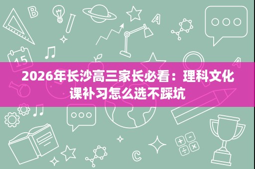 2026年长沙高三家长必看:理科文化课补习怎么选不踩坑 2026年长沙高三家长必看:理科文化课补习怎么选不踩坑