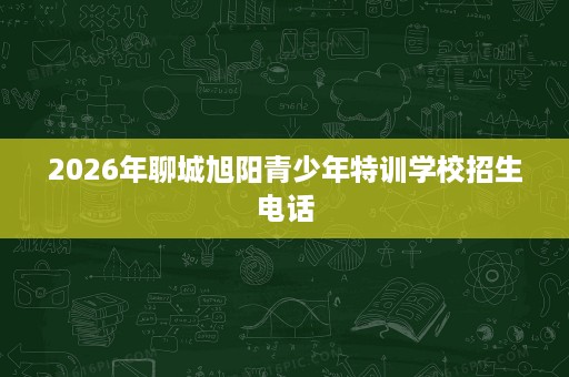 2026年聊城旭阳青少年特训学校招生电话 2026年聊城旭阳青少年特训学校招生电话
