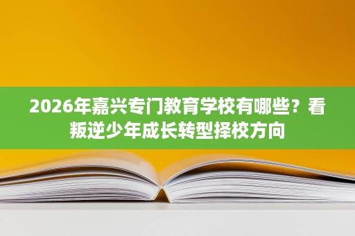2026年嘉兴专门教育学校有哪些?看叛逆少年成长转型择校方向 2026年嘉兴专门教育学校有哪些?看叛逆少年成长转型择校方向