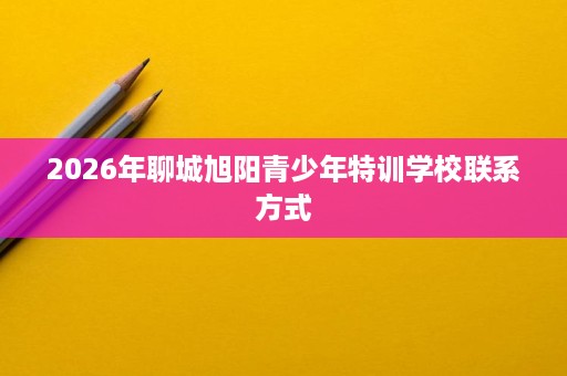 2026年聊城旭阳青少年特训学校联系方式 2026年聊城旭阳青少年特训学校联系方式