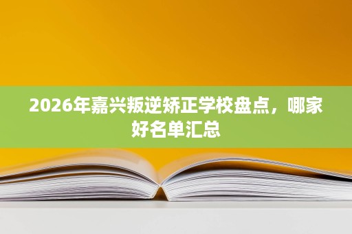 2026年嘉兴叛逆矫正学校盘点，哪家好名单汇总