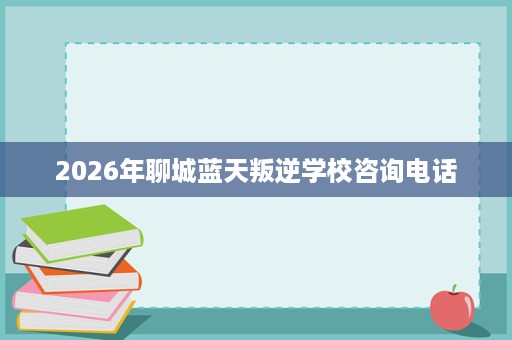 2026年聊城蓝天叛逆学校咨询电话 2026年聊城蓝天叛逆学校咨询电话