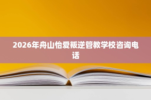 2026年舟山怡爱叛逆管教学校咨询电话