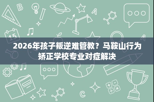 2026年孩子叛逆难管教？马鞍山行为矫正学校专业对症解决