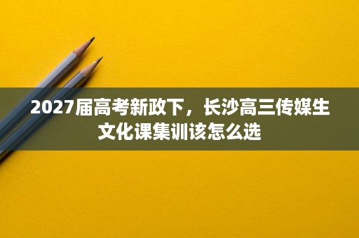 2027届高考新政下,长沙高三传媒生文化课集训该怎么选 2027届高考新政下,长沙高三传媒生文化课集训该怎么选