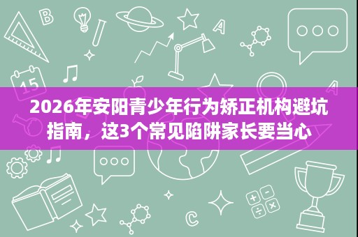 2026年安阳青少年行为矫正机构避坑指南，这3个常见陷阱家长要当心