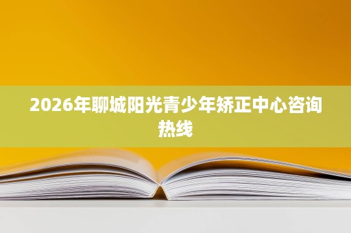 2026年聊城阳光青少年矫正中心咨询热线 2026年聊城阳光青少年矫正中心咨询热线