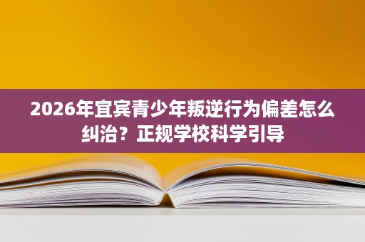 2026年宜宾青少年叛逆行为偏差怎么纠治?正规学校科学引导 2026年宜宾青少年叛逆行为偏差怎么纠治?正规学校科学引导