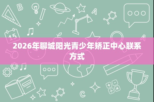 2026年聊城阳光青少年矫正中心联系方式 2026年聊城阳光青少年矫正中心联系方式