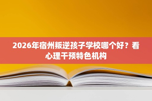 2026年宿州叛逆孩子学校哪个好?看心理干预特色机构 2026年宿州叛逆孩子学校哪个好?看心理干预特色机构