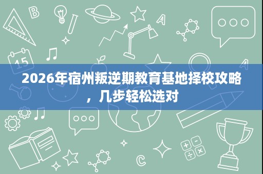 2026年宿州叛逆期教育基地择校攻略,几步轻松选对 2026年宿州叛逆期教育基地择校攻略,几步轻松选对