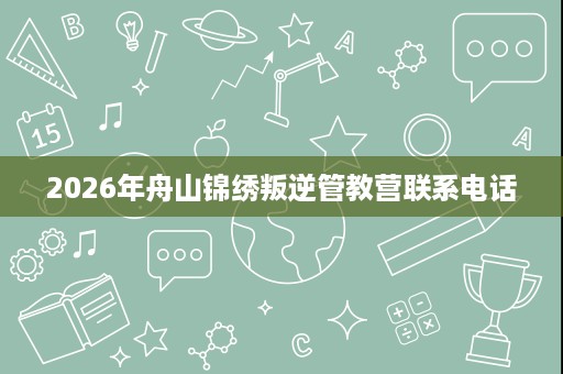 2026年舟山锦绣叛逆管教营联系电话 2026年舟山锦绣叛逆管教营联系电话