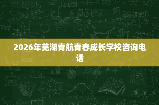 2026年芜湖青航青春成长学校咨询电话