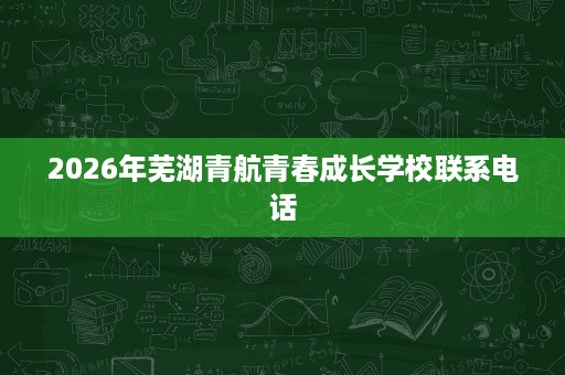 2026年芜湖青航青春成长学校联系电话 2026年芜湖青航青春成长学校联系电话