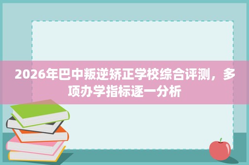 2026年巴中叛逆矫正学校综合评测,多项办学指标逐一分析 2026年巴中叛逆矫正学校综合评测,多项办学指标逐一分析