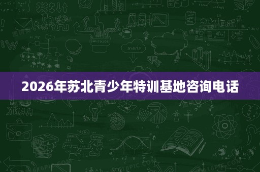 2026年苏北青少年特训基地咨询电话 2026年苏北青少年特训基地咨询电话