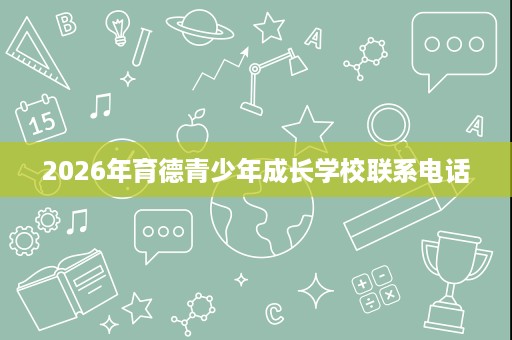 2026年育德青少年成长学校联系电话 2026年育德青少年成长学校联系电话