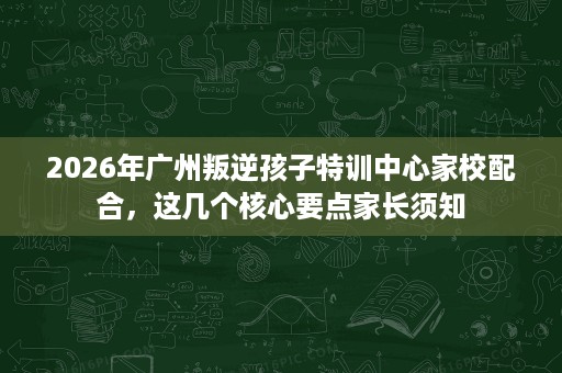 2026年广州叛逆孩子特训中心家校配合,这几个核心要点家长须知 2026年广州叛逆孩子特训中心家校配合,这几个核心要点家长须知