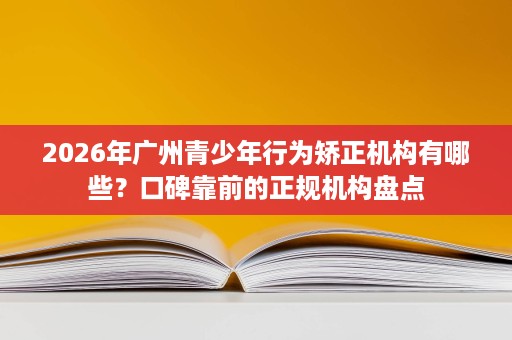 2026年广州青少年行为矫正机构有哪些？口碑靠前的正规机构盘点