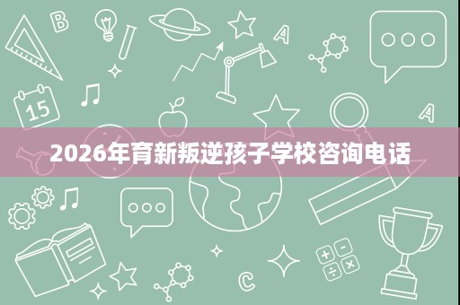 2026年育新叛逆孩子学校咨询电话