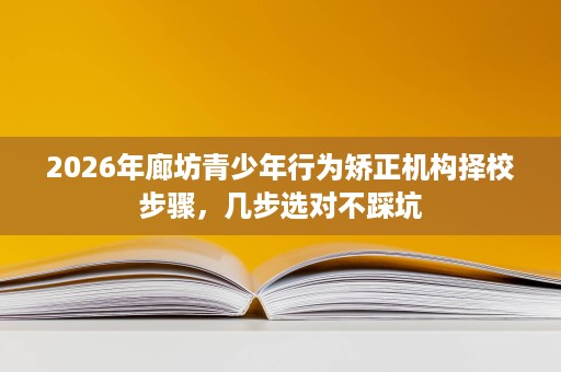 2026年廊坊青少年行为矫正机构择校步骤,几步选对不踩坑 2026年廊坊青少年行为矫正机构择校步骤,几步选对不踩坑