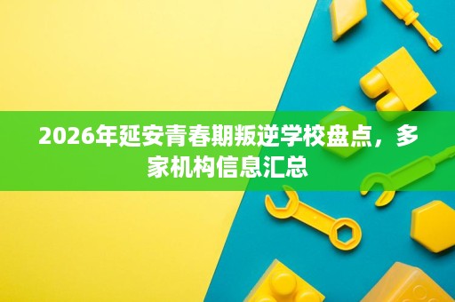 2026年延安青春期叛逆学校盘点,多家机构信息汇总 2026年延安青春期叛逆学校盘点,多家机构信息汇总