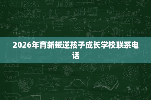 2026年育新叛逆孩子成长学校联系电话 2026年育新叛逆孩子成长学校联系电话