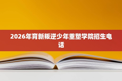 2026年育新叛逆少年重塑学院招生电话 2026年育新叛逆少年重塑学院招生电话
