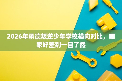 2026年承德叛逆少年学校横向对比,哪家好差别一目了然 2026年承德叛逆少年学校横向对比,哪家好差别一目了然