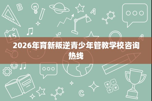 2026年育新叛逆青少年管教学校咨询热线 2026年育新叛逆青少年管教学校咨询热线