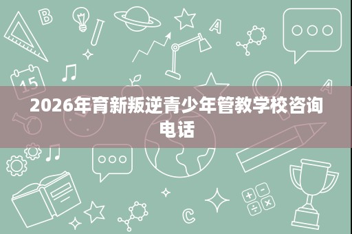 2026年育新叛逆青少年管教学校咨询电话 2026年育新叛逆青少年管教学校咨询电话