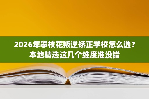 2026年攀枝花叛逆矫正学校怎么选?本地精选这几个维度准没错 2026年攀枝花叛逆矫正学校怎么选?本地精选这几个维度准没错